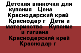 Детская ванночка для купания › Цена ­ 300 - Краснодарский край, Краснодар г. Дети и материнство » Купание и гигиена   . Краснодарский край,Краснодар г.